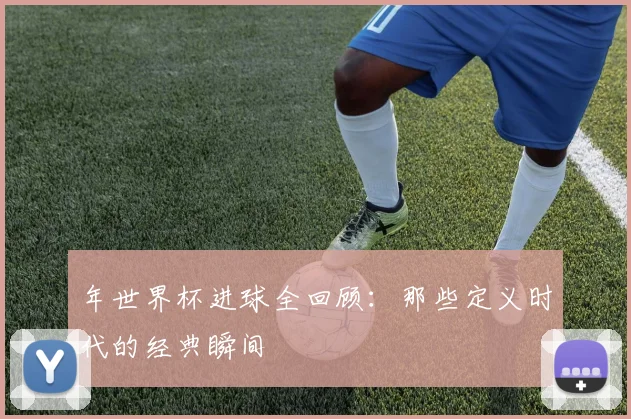 年世界杯进球全回顾：那些定义时代的经典瞬间