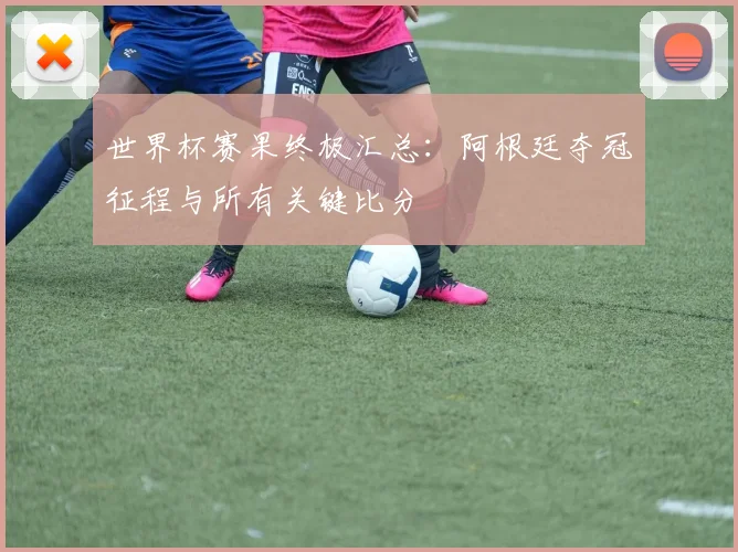 世界杯赛果终极汇总：阿根廷夺冠征程与所有关键比分
