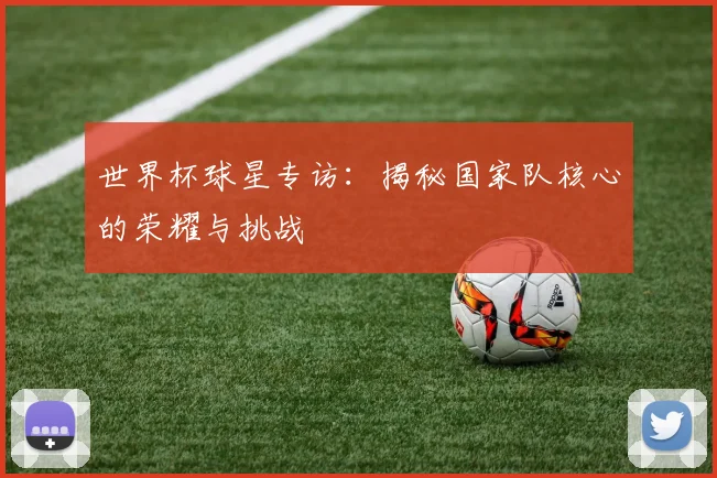 世界杯球星专访：揭秘国家队核心的荣耀与挑战