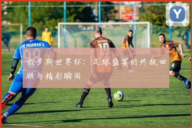 俄罗斯世界杯：足球盛宴的终极回顾与精彩瞬间