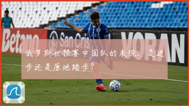 俄罗斯世预赛中国队的表现：是进步还是原地踏步？