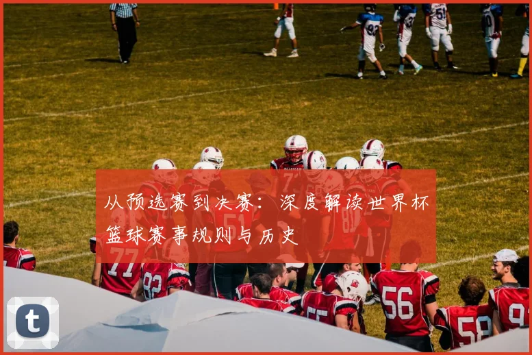 从预选赛到决赛：深度解读世界杯篮球赛事规则与历史