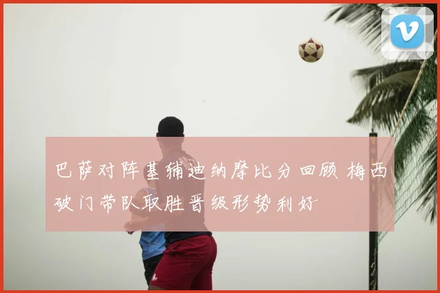 巴萨对阵基辅迪纳摩比分回顾 梅西破门带队取胜晋级形势利好