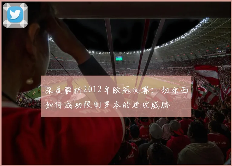 深度解析2012年欧冠决赛：切尔西如何成功限制罗本的进攻威胁