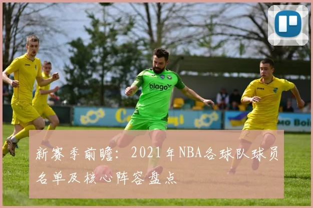 新赛季前瞻：2021年NBA各球队球员名单及核心阵容盘点