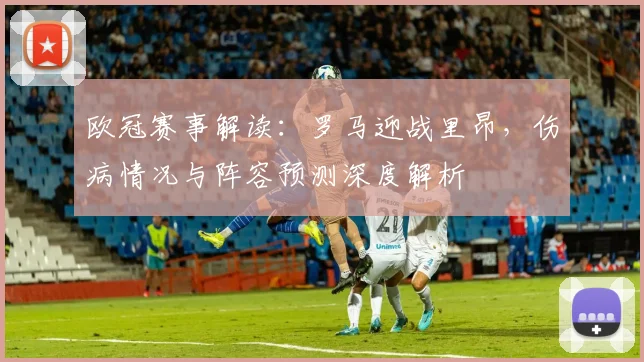 欧冠赛事解读：罗马迎战里昂，伤病情况与阵容预测深度解析