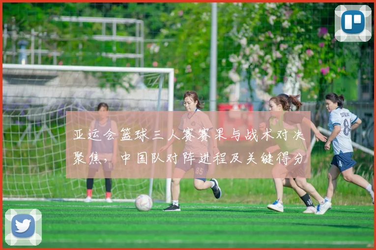 亚运会篮球三人赛赛果与战术对决聚焦，中国队对阵进程及关键得分影响