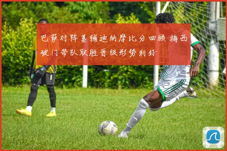 巴萨对阵基辅迪纳摩比分回顾 梅西破门带队取胜晋级形势利好