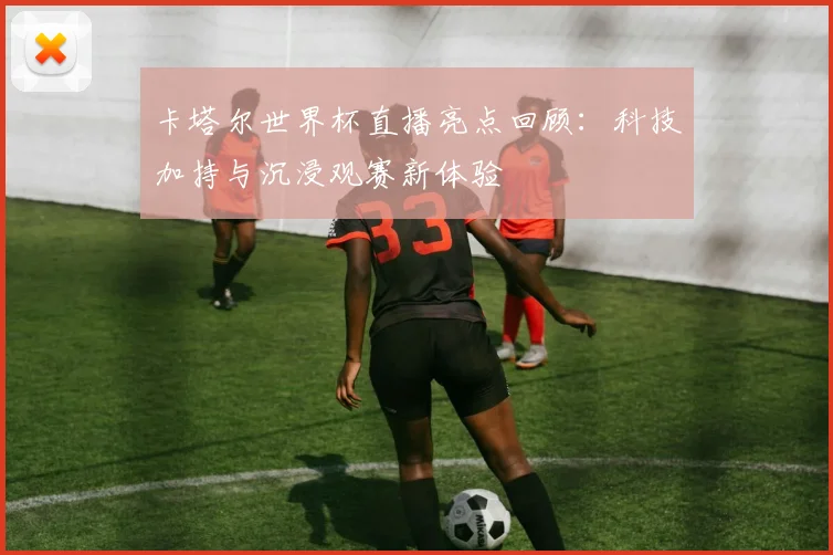 卡塔尔世界杯直播亮点回顾：科技加持与沉浸观赛新体验
