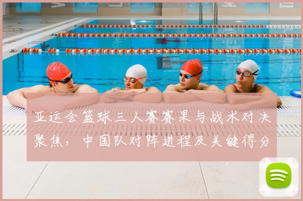亚运会篮球三人赛赛果与战术对决聚焦，中国队对阵进程及关键得分影响